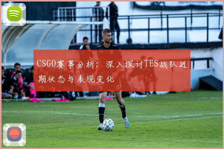 CSGO赛事分析：深入探讨TES战队近期状态与表现变化