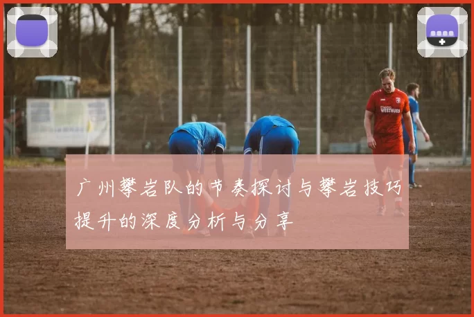 广州攀岩队的节奏探讨与攀岩技巧提升的深度分析与分享