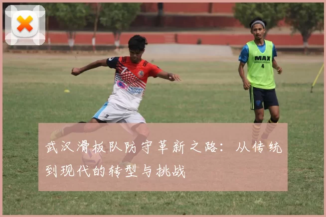 武汉滑板队防守革新之路：从传统到现代的转型与挑战