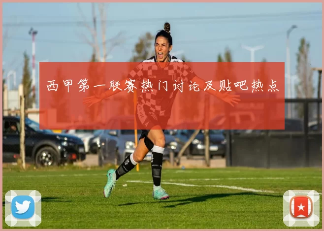 西甲第一联赛热门讨论及贴吧热点