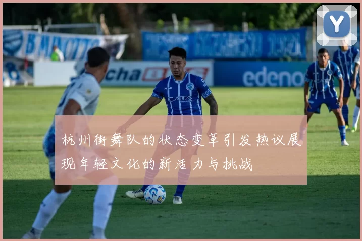 杭州街舞队的状态变革引发热议展现年轻文化的新活力与挑战