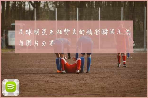 足球明星互相赞美的精彩瞬间汇总与图片分享