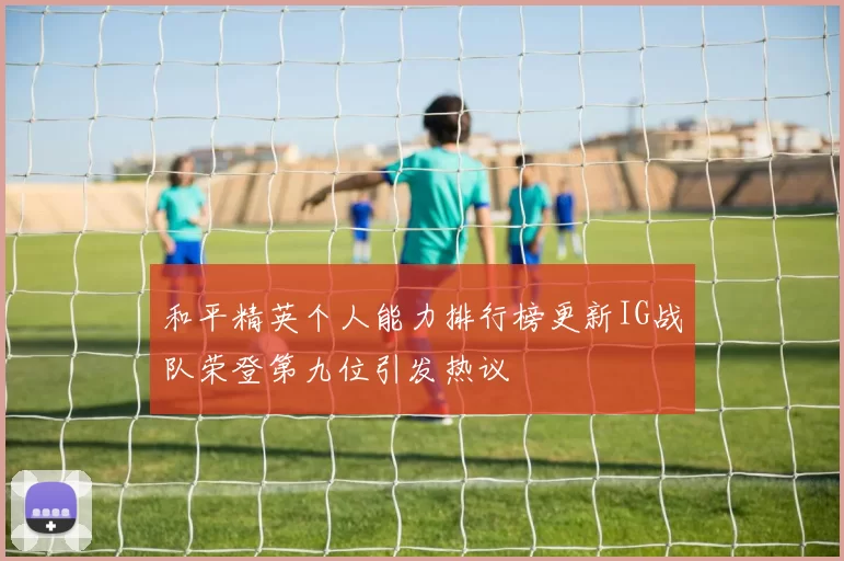 和平精英个人能力排行榜更新IG战队荣登第九位引发热议