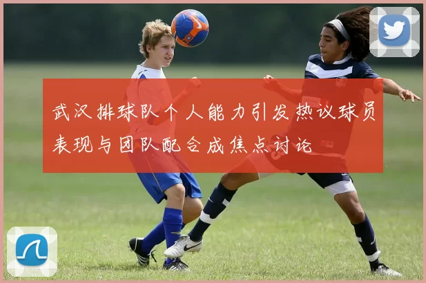 武汉排球队个人能力引发热议球员表现与团队配合成焦点讨论