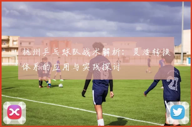 杭州乒乓球队战术解析：灵活转换体系的应用与实践探讨