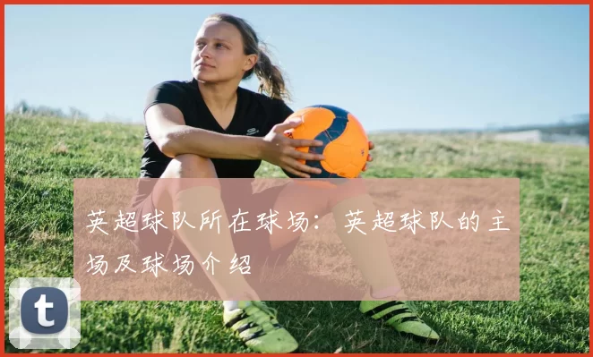 英超球队所在球场：英超球队的主场及球场介绍