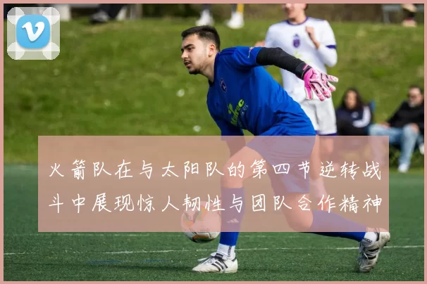 火箭队在与太阳队的第四节逆转战斗中展现惊人韧性与团队合作精神