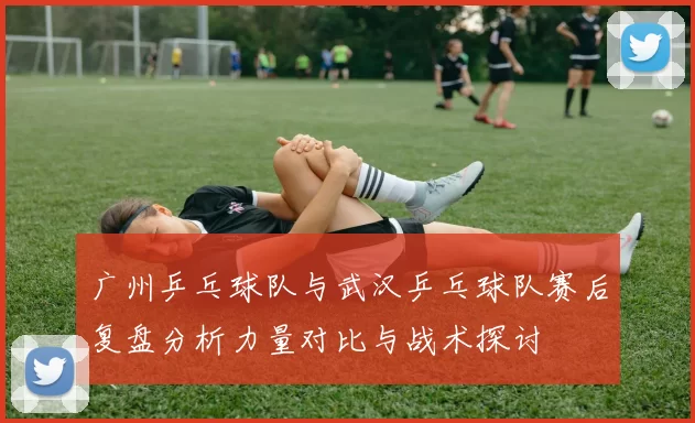广州乒乓球队与武汉乒乓球队赛后复盘分析力量对比与战术探讨