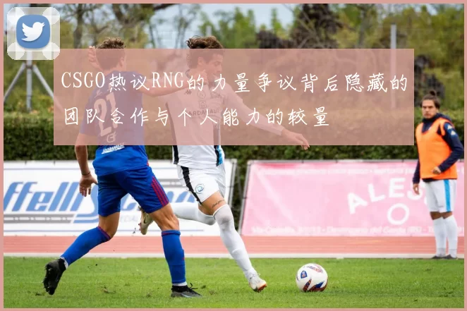 CSGO热议RNG的力量争议背后隐藏的团队合作与个人能力的较量