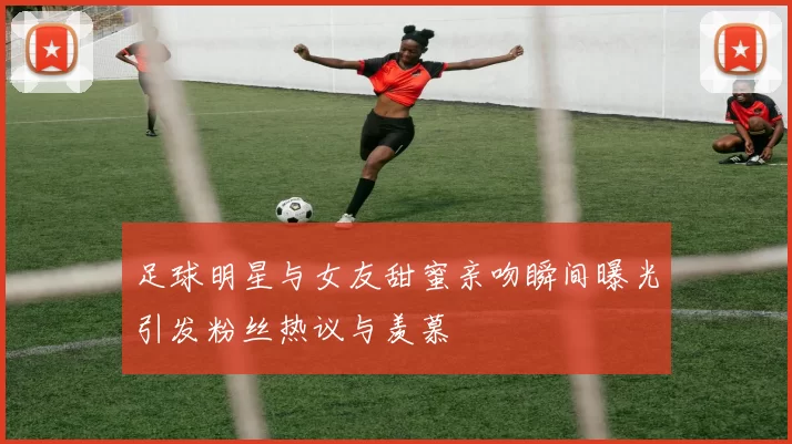 足球明星与女友甜蜜亲吻瞬间曝光引发粉丝热议与羡慕