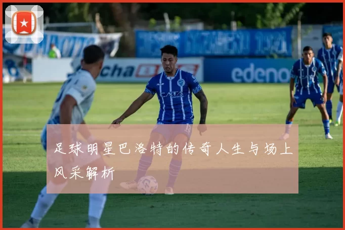 足球明星巴洛特的传奇人生与场上风采解析