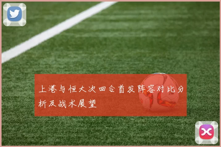 上港与恒大次回合首发阵容对比分析及战术展望