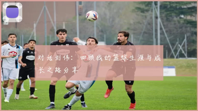对话刘伟：回顾我的篮球生涯与成长之路分享