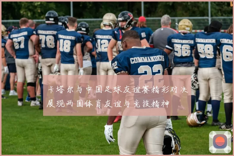卡塔尔与中国足球友谊赛精彩对决展现两国体育友谊与竞技精神