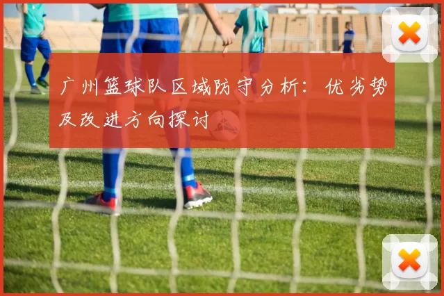 广州篮球队区域防守分析：优劣势及改进方向探讨