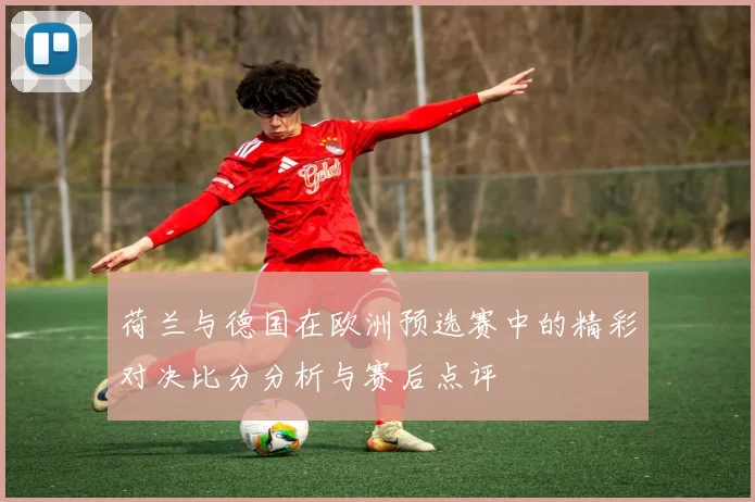 荷兰与德国在欧洲预选赛中的精彩对决比分分析与赛后点评