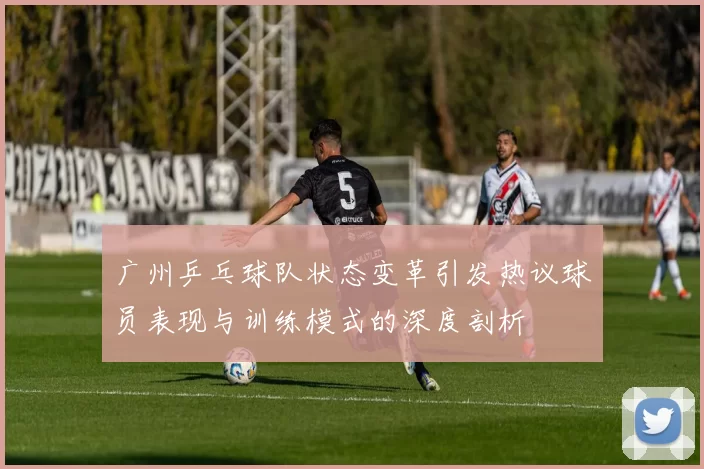 广州乒乓球队状态变革引发热议球员表现与训练模式的深度剖析