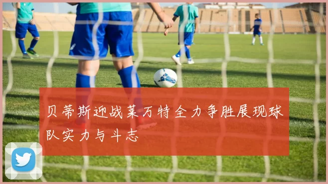 贝蒂斯迎战莱万特全力争胜展现球队实力与斗志