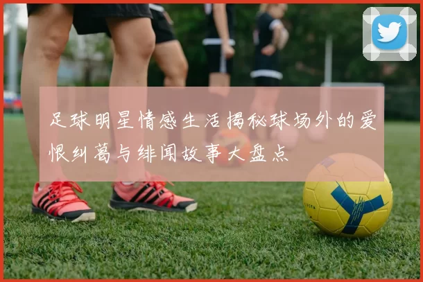 足球明星情感生活揭秘球场外的爱恨纠葛与绯闻故事大盘点
