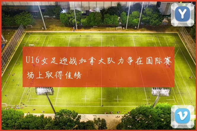U16女足迎战加拿大队力争在国际赛场上取得佳绩