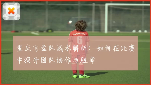 重庆飞盘队战术解析：如何在比赛中提升团队协作与胜率