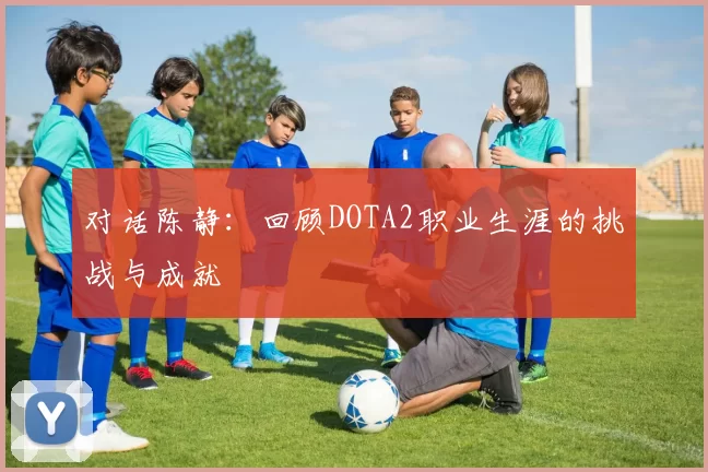 对话陈静：回顾DOTA2职业生涯的挑战与成就
