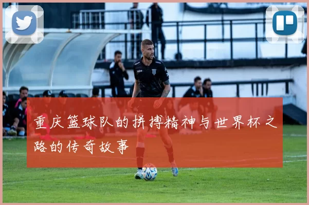 重庆篮球队的拼搏精神与世界杯之路的传奇故事
