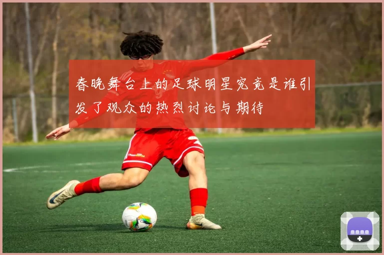 春晚舞台上的足球明星究竟是谁引发了观众的热烈讨论与期待