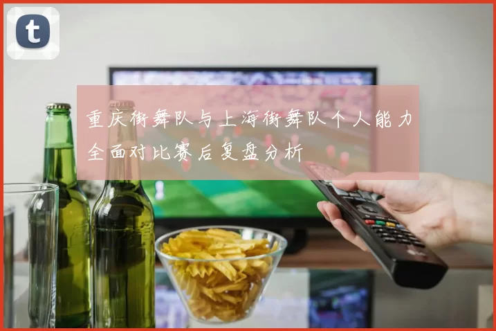 重庆街舞队与上海街舞队个人能力全面对比赛后复盘分析