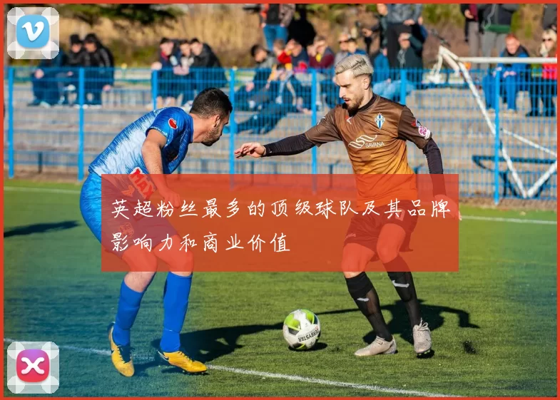 英超粉丝最多的顶级球队及其品牌影响力和商业价值