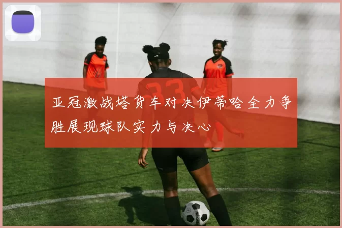 亚冠激战塔货车对决伊蒂哈全力争胜展现球队实力与决心