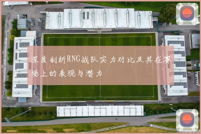 深度剖析RNG战队实力对比及其在赛场上的表现与潜力