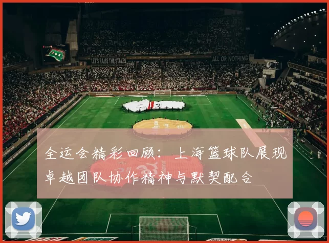 全运会精彩回顾：上海篮球队展现卓越团队协作精神与默契配合
